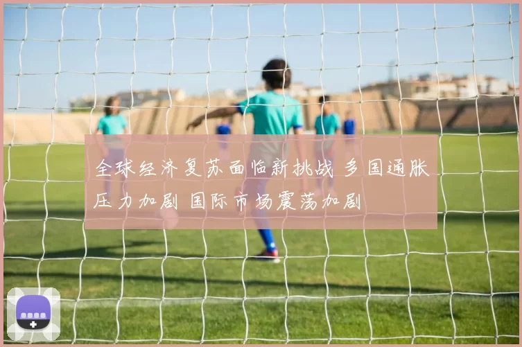 全球经济复苏面临新挑战 多国通胀压力加剧 国际市场震荡加剧