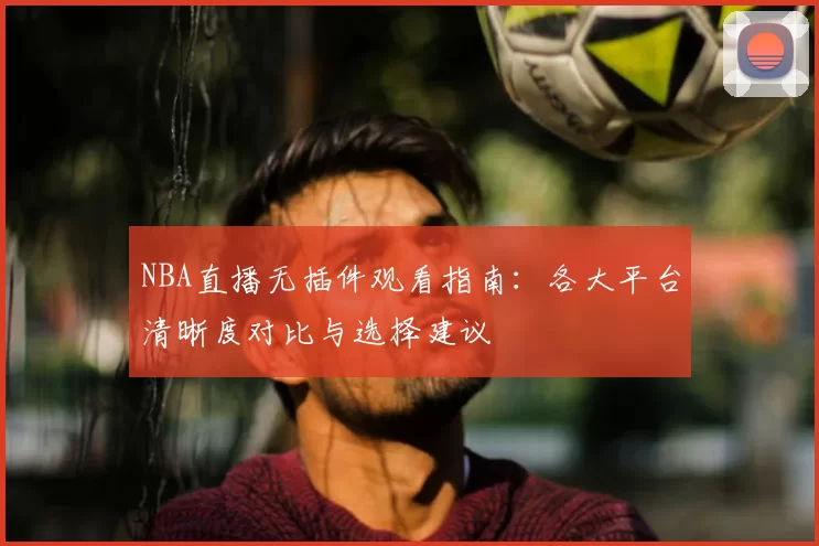 NBA直播无插件观看指南：各大平台清晰度对比与选择建议