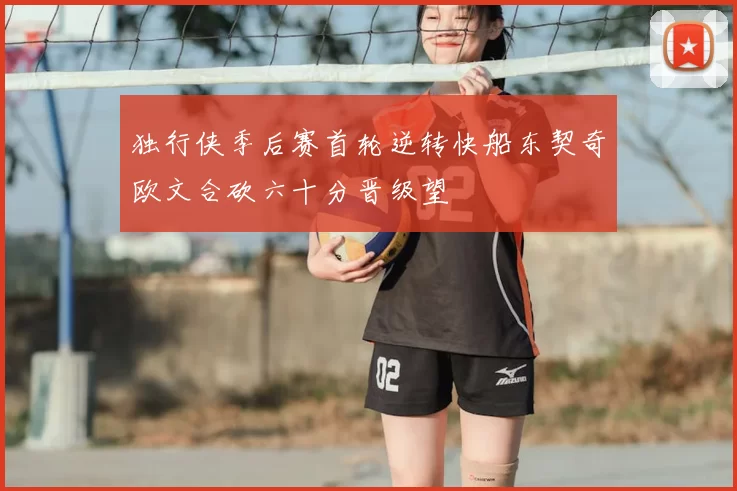 独行侠季后赛首轮逆转快船东契奇欧文合砍六十分晋级望