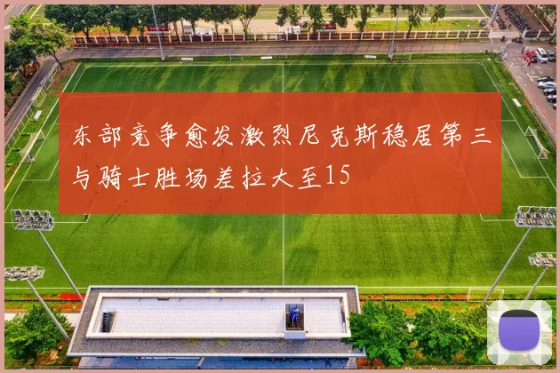 东部竞争愈发激烈尼克斯稳居第三与骑士胜场差拉大至15