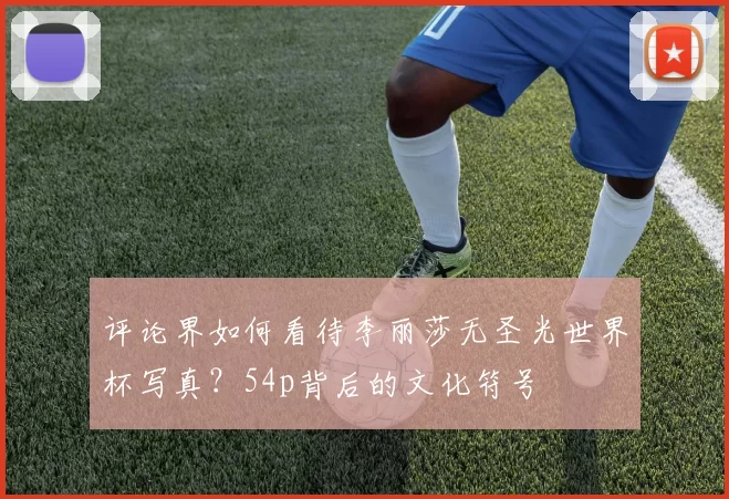 评论界如何看待李丽莎无圣光世界杯写真?54p背后的文化符号