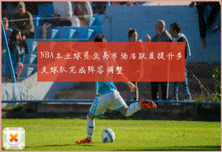 NBA本土球员交易市场活跃度提升多支球队完成阵容调整
