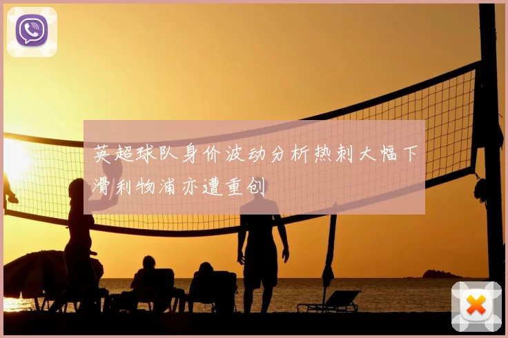 英超球队身价波动分析热刺大幅下滑利物浦亦遭重创