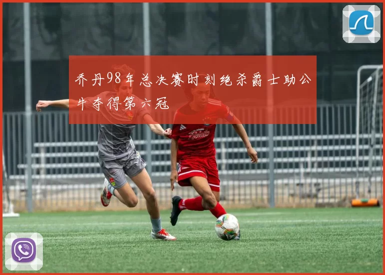 乔丹98年总决赛时刻绝杀爵士助公牛夺得第六冠