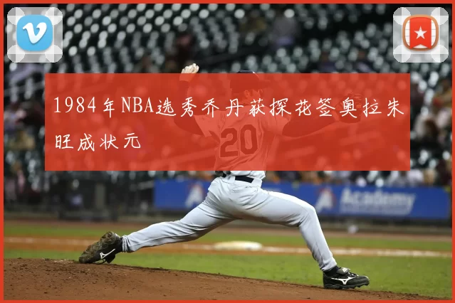 1984年NBA选秀乔丹获探花签奥拉朱旺成状元