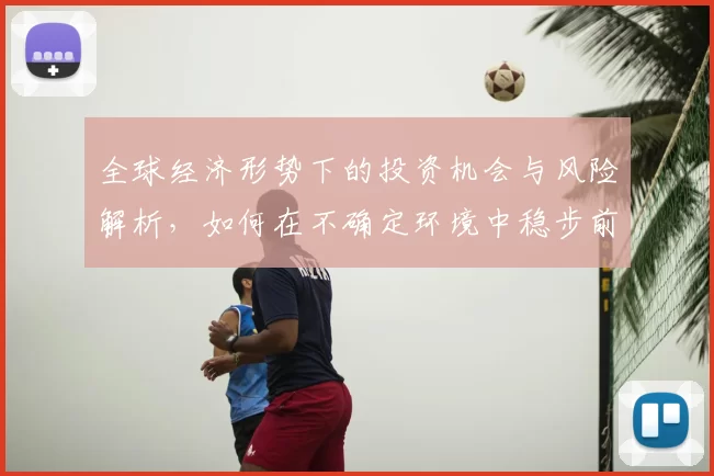 全球经济形势下的投资机会与风险解析，如何在不确定环境中稳步前行