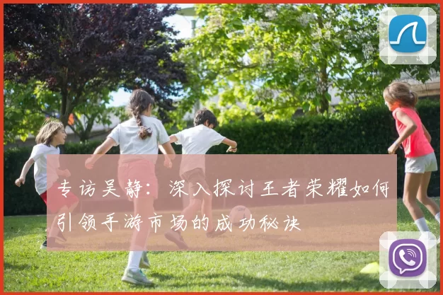 专访吴静：深入探讨王者荣耀如何引领手游市场的成功秘诀