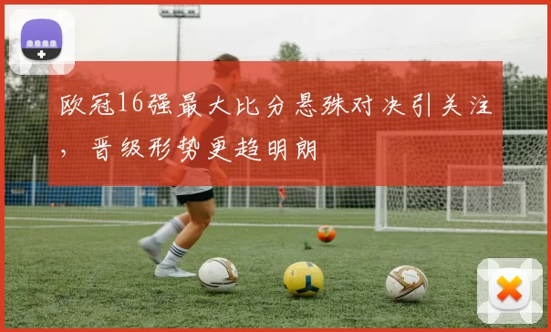 欧冠16强最大比分悬殊对决引关注，晋级形势更趋明朗