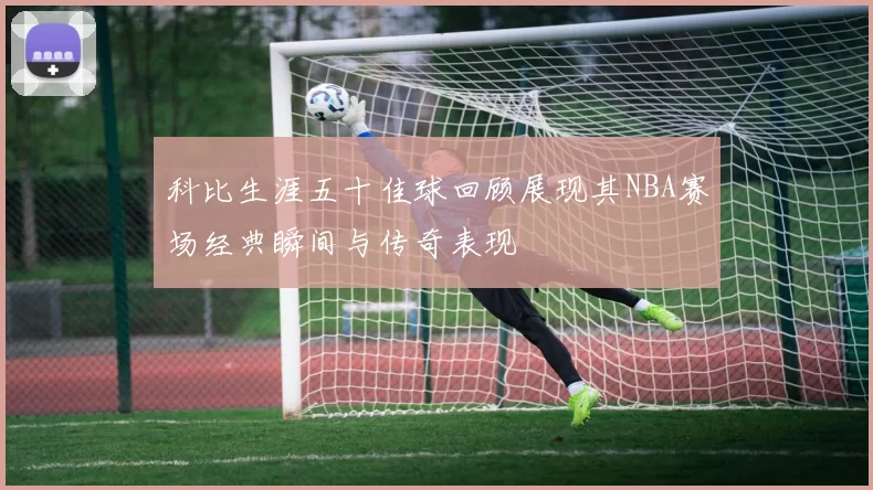 科比生涯五十佳球回顾展现其NBA赛场经典瞬间与传奇表现