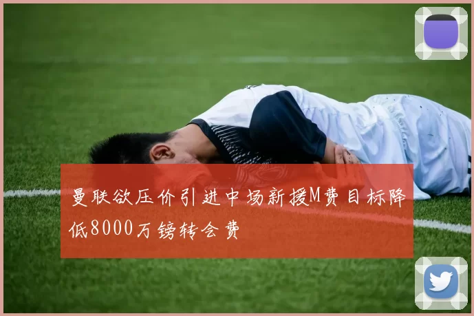 曼联欲压价引进中场新援M费目标降低8000万镑转会费