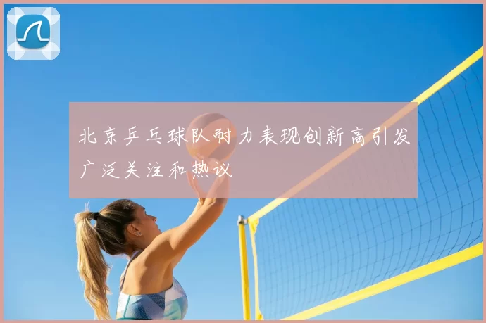北京乒乓球队耐力表现创新高引发广泛关注和热议
