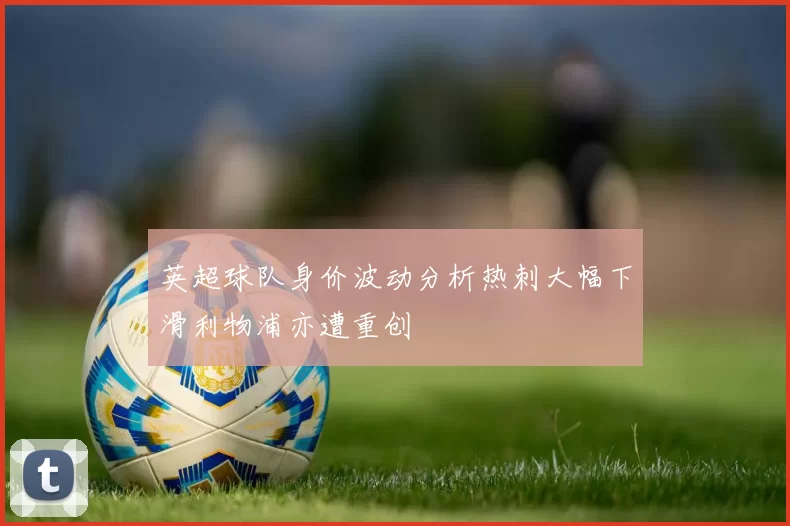 英超球队身价波动分析热刺大幅下滑利物浦亦遭重创