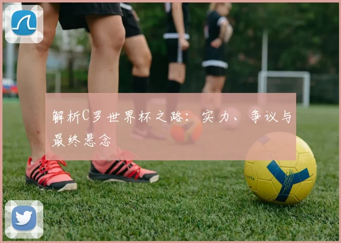 解析C罗世界杯之路:实力、争议与最终悬念