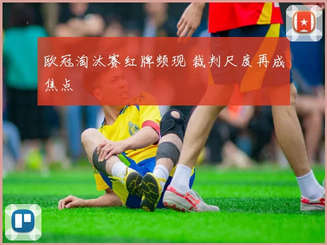 欧冠淘汰赛红牌频现 裁判尺度再成焦点