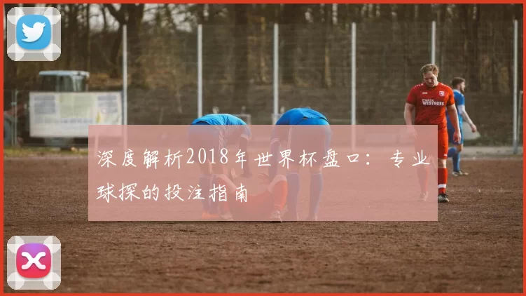 深度解析2018年世界杯盘口：专业球探的投注指南