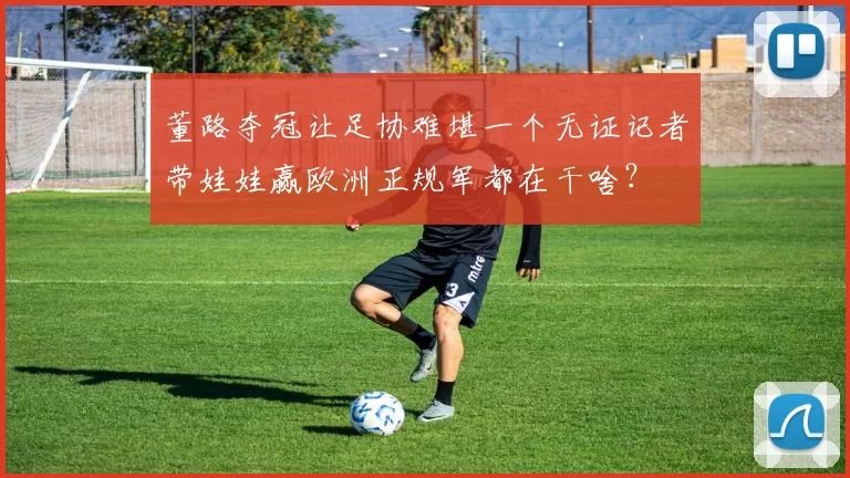 董路夺冠让足协难堪一个无证记者带娃娃赢欧洲正规军都在干啥？
