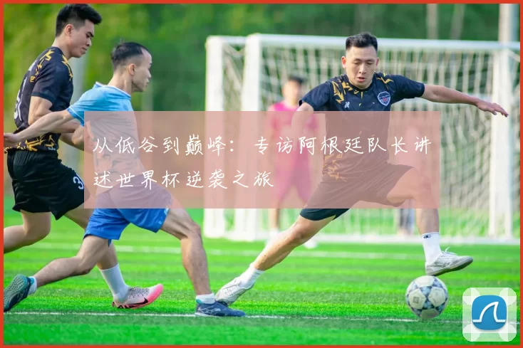 从低谷到巅峰:专访阿根廷队长讲述世界杯逆袭之旅