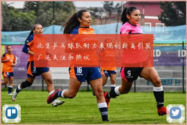 北京乒乓球队耐力表现创新高引发广泛关注和热议