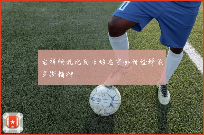 吉祥物扎比瓦卡的名字如何诠释俄罗斯精神