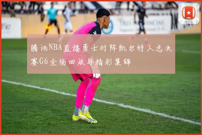 腾讯NBA直播勇士对阵凯尔特人总决赛G6全场回放与精彩集锦