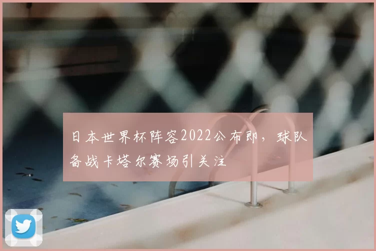 日本世界杯阵容2022公布即，球队备战卡塔尔赛场引关注
