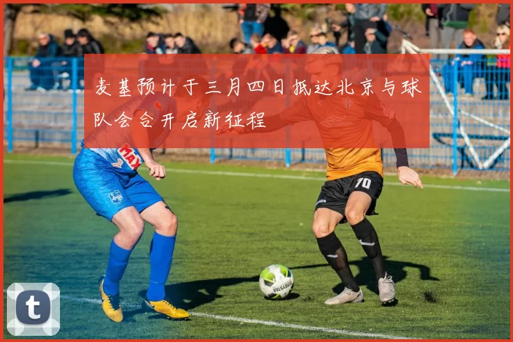麦基预计于三月四日抵达北京与球队会合开启新征程
