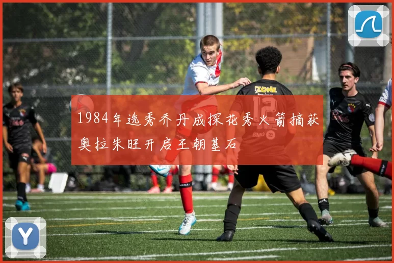 1984年选秀乔丹成探花秀火箭摘获奥拉朱旺开启王朝基石