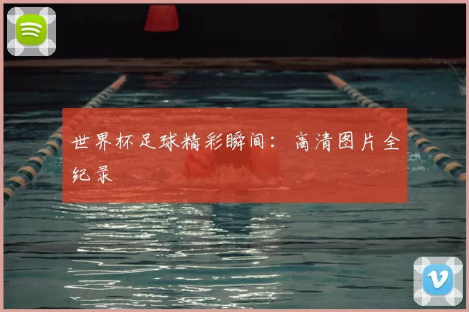 世界杯足球精彩瞬间：高清图片全纪录