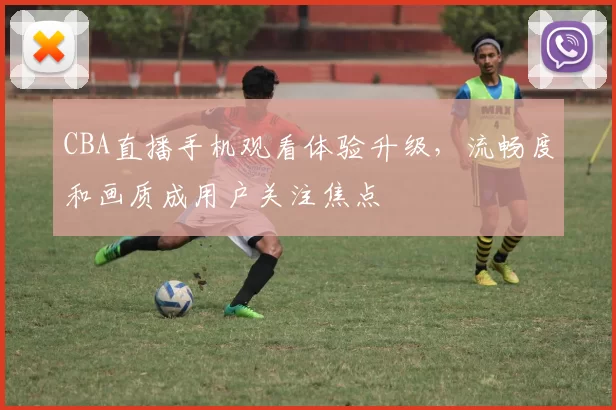 CBA直播手机观看体验升级，流畅度和画质成用户关注焦点