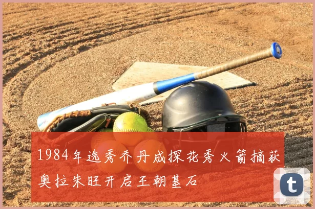 1984年选秀乔丹成探花秀火箭摘获奥拉朱旺开启王朝基石