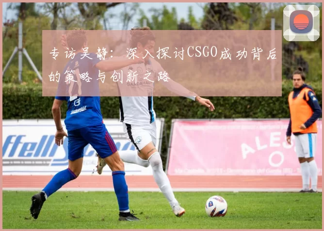 专访吴静：深入探讨CSGO成功背后的策略与创新之路