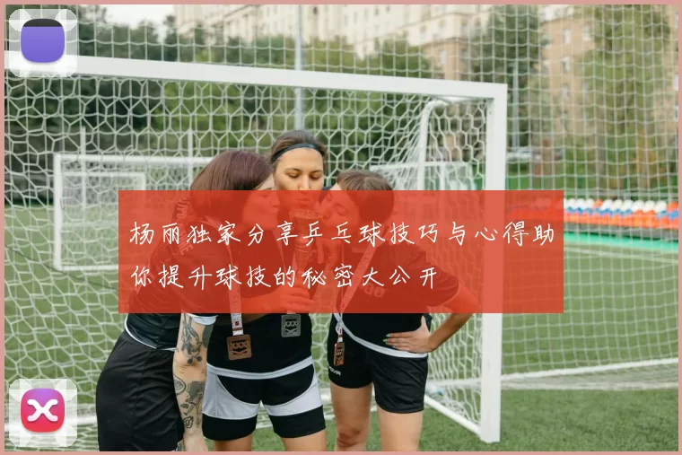 杨丽独家分享乒乓球技巧与心得助你提升球技的秘密大公开