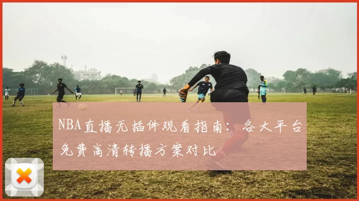 NBA直播无插件观看指南：各大平台免费高清转播方案对比