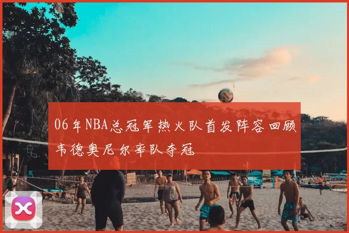 06年NBA总冠军热火队首发阵容回顾韦德奥尼尔率队夺冠
