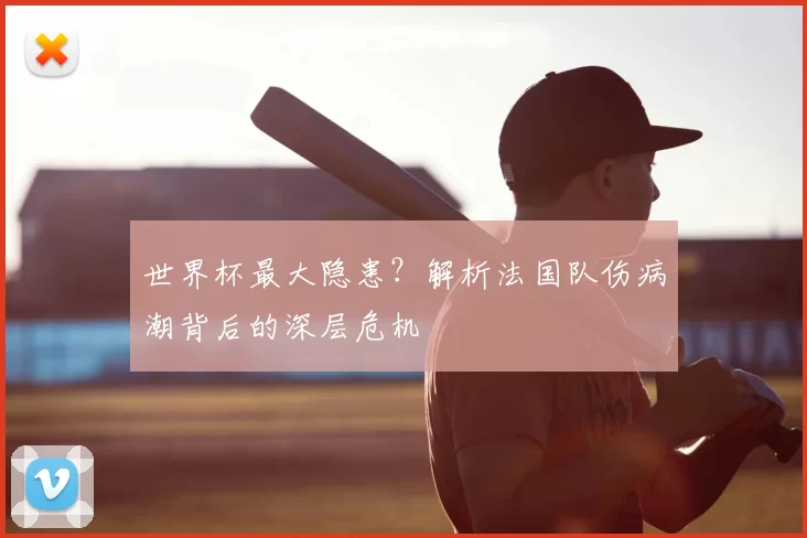世界杯最大隐患？解析法国队伤病潮背后的深层危机