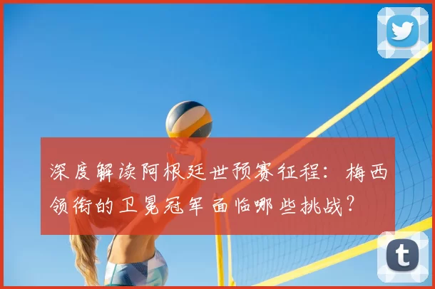 深度解读阿根廷世预赛征程：梅西领衔的卫冕冠军面临哪些挑战？