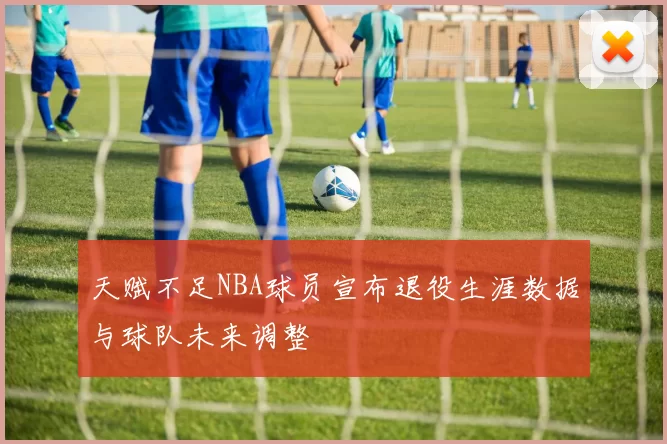 天赋不足NBA球员宣布退役生涯数据与球队未来调整