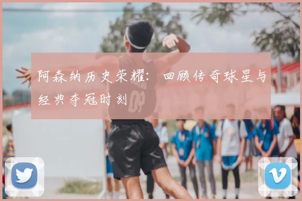 阿森纳历史荣耀：回顾传奇球星与经典夺冠时刻