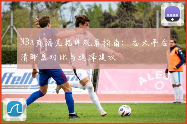 NBA直播无插件观看指南:各大平台清晰度对比与选择建议