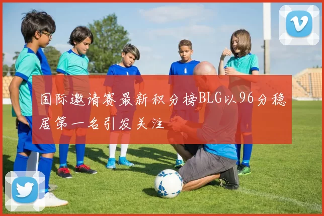 国际邀请赛最新积分榜BLG以96分稳居第一名引发关注
