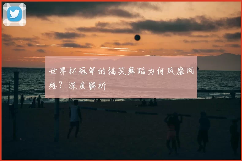 世界杯冠军的搞笑舞蹈为何风靡网络?深度解析