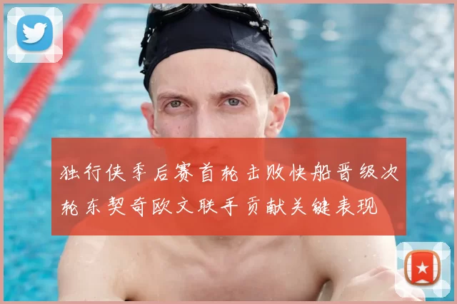 独行侠季后赛首轮击败快船晋级次轮东契奇欧文联手贡献关键表现